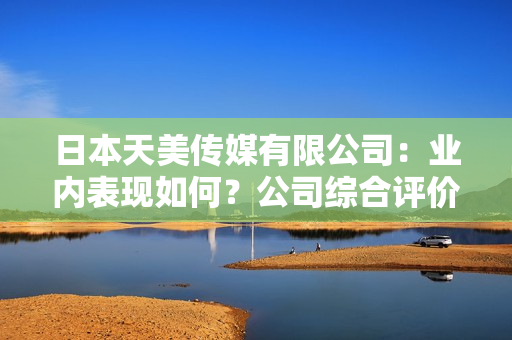 日本天美傳媒有限公司：業(yè)內(nèi)表現(xiàn)如何？公司綜合評(píng)價(jià)和發(fā)展前景分析