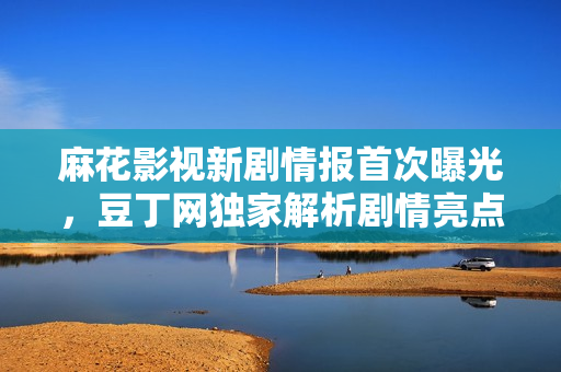 麻花影視新劇情報首次曝光，豆丁網(wǎng)獨家解析劇情亮點
