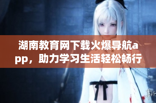 湖南教育網(wǎng)下載火爆導(dǎo)航app，助力學(xué)習(xí)生活輕松暢行
