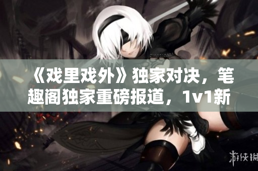 《戲里戲外》獨(dú)家對(duì)決，筆趣閣獨(dú)家重磅報(bào)道，1v1新篇章震撼上線
