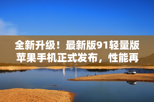 全新升級！最新版91輕量版蘋果手機正式發(fā)布，性能再進(jìn)一步突破！