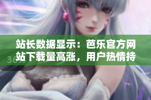 站長數(shù)據(jù)顯示：芭樂官方網(wǎng)站下載量高漲，用戶熱情持續(xù)高漲