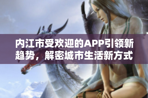 內(nèi)江市受歡迎的APP引領(lǐng)新趨勢(shì)，解密城市生活新方式