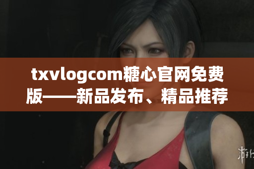 txvlogcom糖心官網(wǎng)免費版——新品發(fā)布、精品推薦、品質(zhì)保證