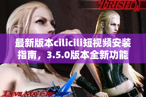 最新版本cilicili短視頻安裝指南，3.5.0版本全新功能解析！