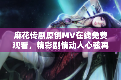 麻花傳劇原創(chuàng)MV在線免費觀看，精彩劇情動人心弦再現(xiàn)