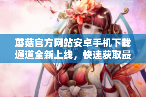 蘑菇官方網(wǎng)站安卓手機(jī)下載通道全新上線，快速獲取最新版本應(yīng)用！