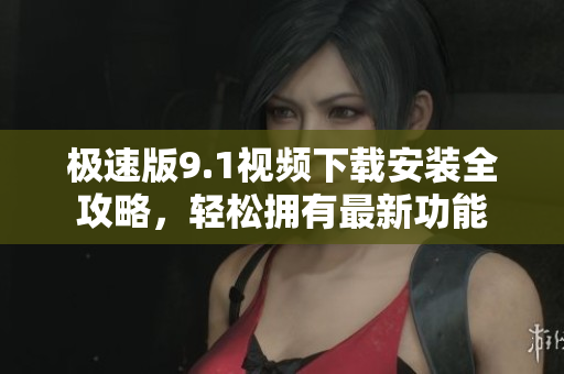 極速版9.1視頻下載安裝全攻略，輕松擁有最新功能