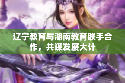 遼寧教育與湖南教育聯(lián)手合作，共謀發(fā)展大計
