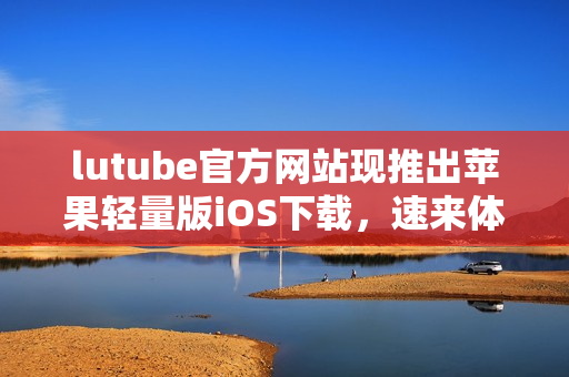 lutube官方網(wǎng)站現(xiàn)推出蘋果輕量版iOS下載，速來(lái)體驗(yàn)最新版本！