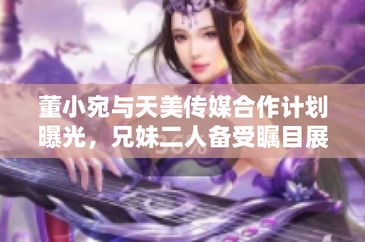 董小宛與天美傳媒合作計(jì)劃曝光，兄妹二人備受矚目展開全新合作舞臺(tái)
