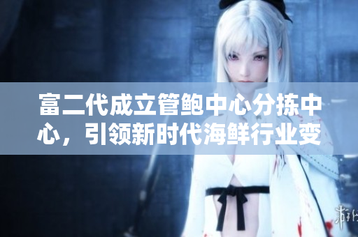 富二代成立管鮑中心分揀中心，引領(lǐng)新時(shí)代海鮮行業(yè)變革