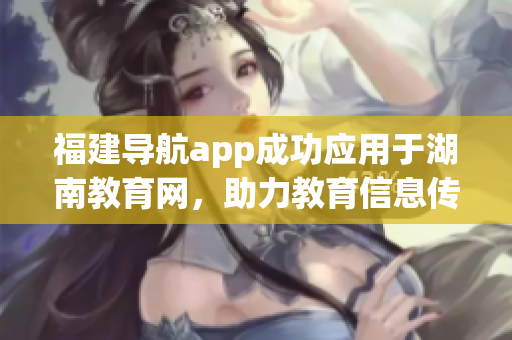 福建導(dǎo)航app成功應(yīng)用于湖南教育網(wǎng)，助力教育信息傳遞