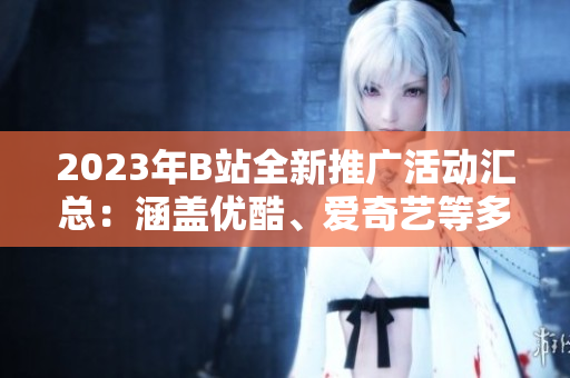 2023年B站全新推廣活動(dòng)匯總：涵蓋優(yōu)酷、愛奇藝等多平臺(tái)，精彩內(nèi)容不容錯(cuò)過