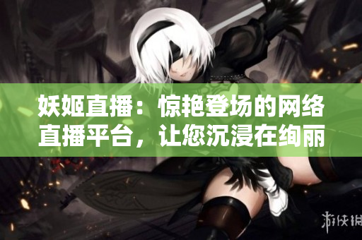 妖姬直播：驚艷登場的網(wǎng)絡直播平臺，讓您沉浸在絢麗多彩的娛樂世界
