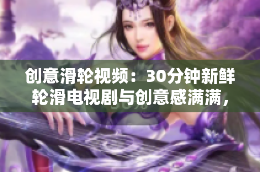 創(chuàng)意滑輪視頻：30分鐘新鮮輪滑電視劇與創(chuàng)意感滿滿，為你帶來(lái)全新創(chuàng)意感受