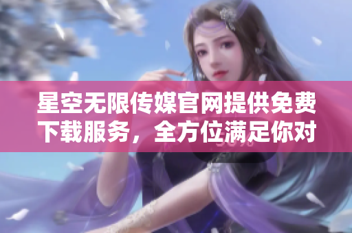 星空無限傳媒官網提供免費下載服務，全方位滿足你對影視資源的需求
