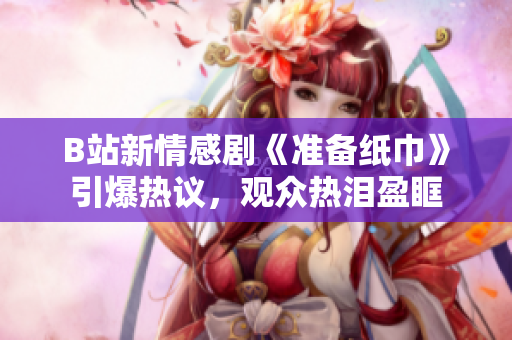B站新情感劇《準(zhǔn)備紙巾》引爆熱議，觀眾熱淚盈眶