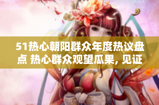 51熱心朝陽(yáng)群眾年度熱議盤(pán)點(diǎn) 熱心群眾觀望瓜果, 見(jiàn)證改變