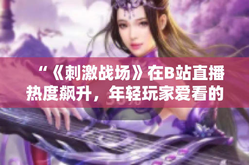 “《刺激戰(zhàn)場》在B站直播熱度飆升，年輕玩家愛看的原因是什么？”