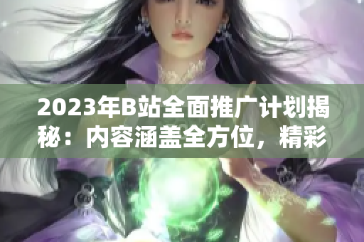 2023年B站全面推廣計劃揭秘：內(nèi)容涵蓋全方位，精彩紛呈！