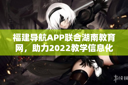 福建導(dǎo)航APP聯(lián)合湖南教育網(wǎng)，助力2022教學(xué)信息化發(fā)展
