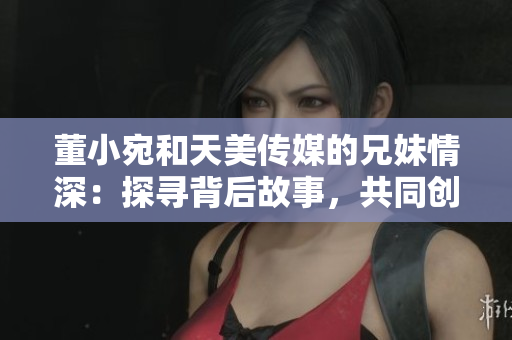 董小宛和天美傳媒的兄妹情深：探尋背后故事，共同創(chuàng)造美好未來