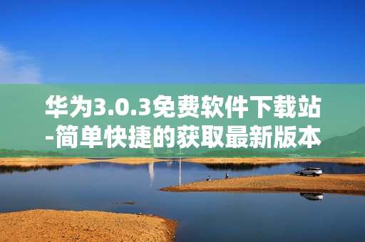 華為3.0.3免費軟件下載站-簡單快捷的獲取最新版本