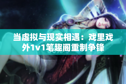 當虛擬與現實相遇：戲里戲外1v1筆趣閣重制爭鋒