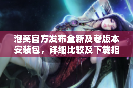 泡芙官方發(fā)布全新及老版本安裝包，詳細(xì)比較及下載指南