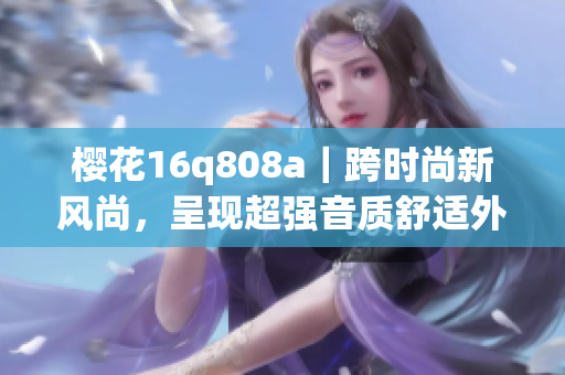 櫻花16q808a｜跨時(shí)尚新風(fēng)尚，呈現(xiàn)超強(qiáng)音質(zhì)舒適外觀