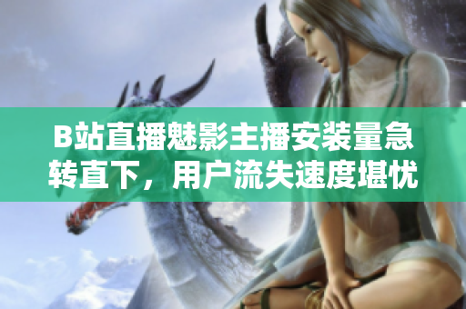 B站直播魅影主播安裝量急轉(zhuǎn)直下，用戶流失速度堪憂