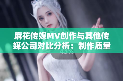 麻花傳媒MV創(chuàng)作與其他傳媒公司對比分析：制作質(zhì)量、故事表達及影響力審視