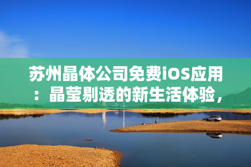 蘇州晶體公司免費iOS應用：晶瑩剔透的新生活體驗，全方位解鎖晶體科技魅力