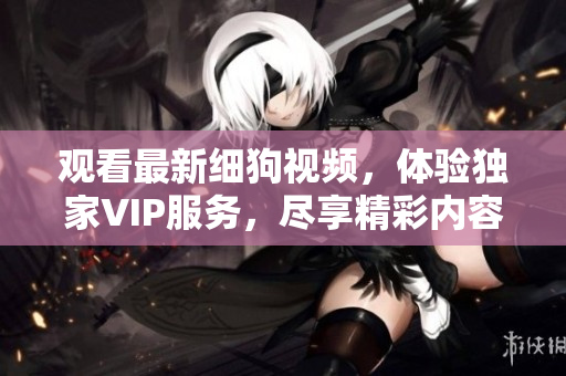 觀看最新細狗視頻，體驗獨家VIP服務，盡享精彩內(nèi)容和獨家福利