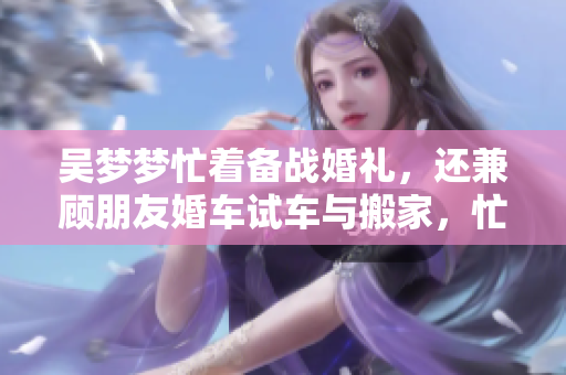 吳夢(mèng)夢(mèng)忙著備戰(zhàn)婚禮，還兼顧朋友婚車試車與搬家，忙碌生活即將新篇章