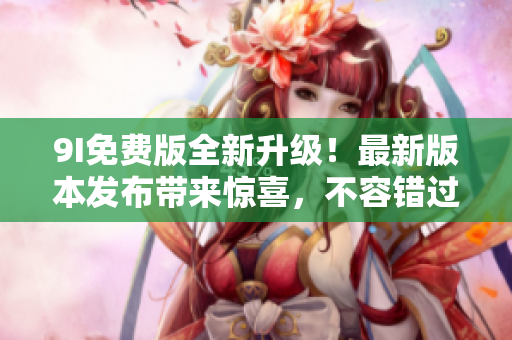 9I免費(fèi)版全新升級(jí)！最新版本發(fā)布帶來驚喜，不容錯(cuò)過的全新功能和體驗(yàn)