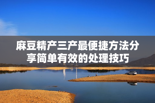 麻豆精產(chǎn)三產(chǎn)最便捷方法分享簡(jiǎn)單有效的處理技巧