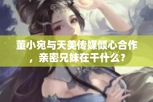 董小宛與天美傳媒傾心合作，親密兄妹在干什么？