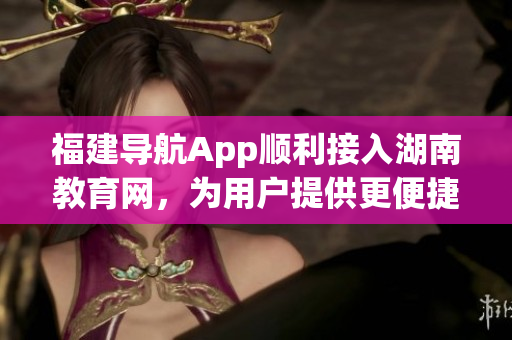 福建導(dǎo)航App順利接入湖南教育網(wǎng)，為用戶提供更便捷的教育信息服務(wù)