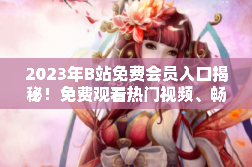 2023年B站免費會員入口揭秘！免費觀看熱門視頻、暢享會員專屬特權