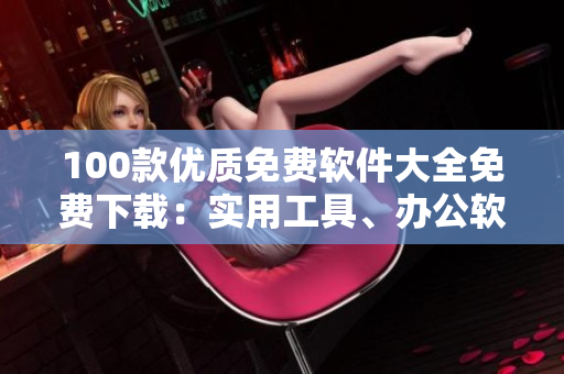 100款優(yōu)質(zhì)免費(fèi)軟件大全免費(fèi)下載：實(shí)用工具、辦公軟件、影音播放、圖形圖像處理、安全防護(hù)軟件等