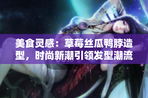 美食靈感：草莓絲瓜鴨脖造型，時尚新潮引領(lǐng)發(fā)型潮流