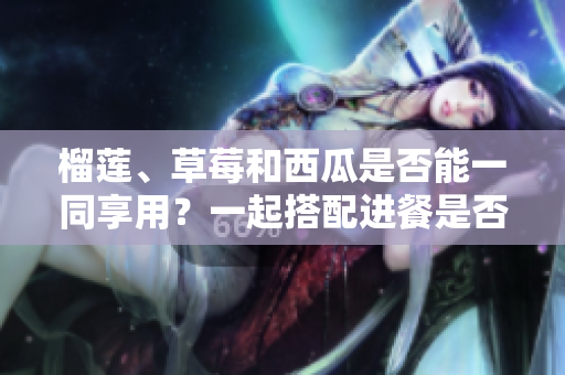 榴蓮、草莓和西瓜是否能一同享用？一起搭配進(jìn)餐是否安全及營養(yǎng)？