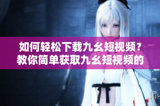 如何輕松下載九幺短視頻？教你簡單獲取九幺短視頻的方法