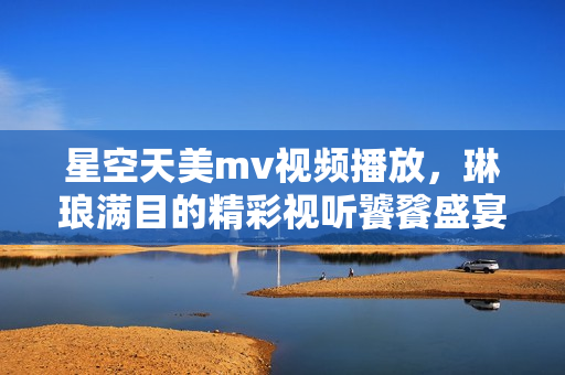 星空天美m(xù)v視頻播放，琳瑯滿目的精彩視聽(tīng)饕餮盛宴