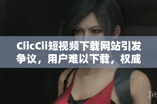 CiicCii短視頻下載網(wǎng)站引發(fā)爭(zhēng)議，用戶難以下載，權(quán)威解決方案發(fā)布