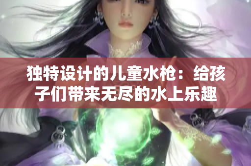 獨(dú)特設(shè)計(jì)的兒童水槍：給孩子們帶來(lái)無(wú)盡的水上樂(lè)趣