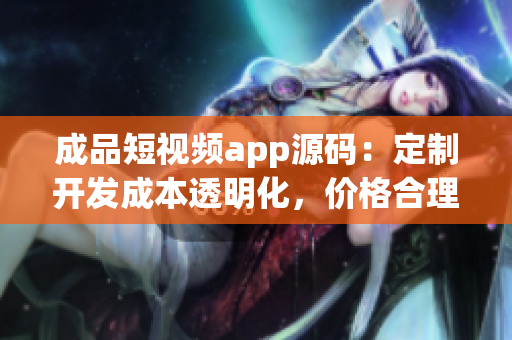 成品短視頻app源碼：定制開發(fā)成本透明化，價格合理，質(zhì)量保障