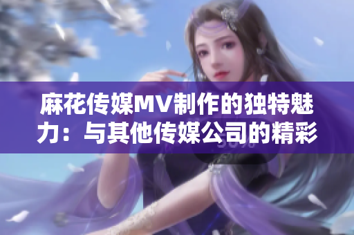 麻花傳媒MV制作的獨特魅力：與其他傳媒公司的精彩對比